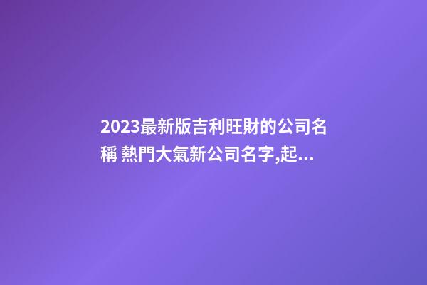 2023最新版吉利旺財的公司名稱 熱門大氣新公司名字,起名之家-第1張-公司起名-玄機派